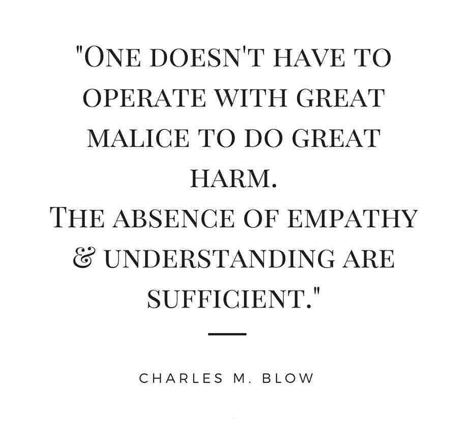 One doesn't have to operate with great malice to do great harm. The absence of empathy and understanding are sufficient."

Charles M. Blow