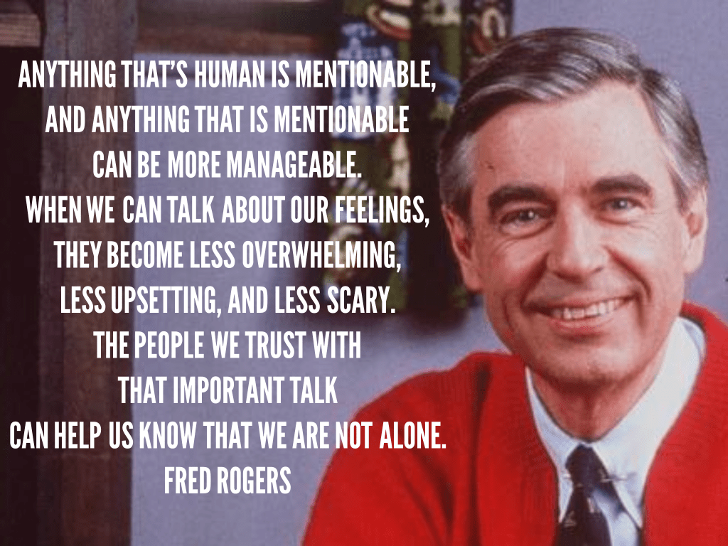 Anything that's human is mentionable, and anything that is mentionable can be more manageable. When we can talk about our feelings, they become less overwhelming, less upsetting, and less scary. The people we trust with that important talk can help us know that we are not alone.

Fred Rogers
