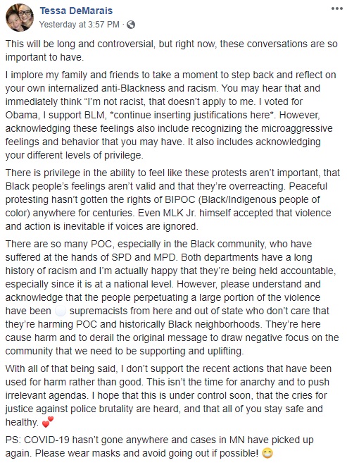 Tessa DeMarais

This will be long and controversial, but right now, these conversations are so important to have.

I implore my family and friends to take a moment to step back and reflect on your own internalized anti-Blackness and racism. You may hear that and immediately think “I’m not racist, that doesn’t apply to me. I voted for Obama, I support BLM, *continue inserting justifications here*. However, acknowledging these feelings also include recognizing the microaggressive feelings and behavior that you may have. It also includes acknowledging your different levels of privilege.

There is privilege in the ability to feel like these protests aren’t important, that Black people’s feelings aren’t valid and that they’re overreacting. Peaceful protesting hasn’t gotten the rights of BIPOC (Black/Indigenous people of color) anywhere for centuries. Even MLK Jr. himself accepted that violence and action is inevitable if voices are ignored.

There are so many POC, especially in the Black community, who have suffered at the hands of SPD and MPD. Both departments have a long history of racism and I’m actually happy that they’re being held accountable, especially since it is at a national level. However, please understand and acknowledge that the people perpetuating a large portion of the violence have been ⚪️ supremacists from here and out of state who don’t care that they’re harming POC and historically Black neighborhoods. They’re here cause harm and to derail the original message to draw negative focus on the community that we need to be supporting and uplifting.

With all of that being said, I don’t support the recent actions that have been used for harm rather than good. This isn’t the time for anarchy and to push irrelevant agendas. I hope that this is under control soon, that the cries for justice against police brutality are heard, and that all of you stay safe and healthy. 💕

PS: COVID-19 hasn’t gone anywhere and cases in MN have picked up again. Please wear masks and avoid going out if possible!