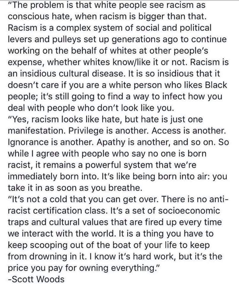 The problem is that white people see racism as conscious hate, when racism is bigger than that. Racism is a complex system of social and political levers and pulleys set up generations ago to continue working on the behalf of whites at other people's expense, whether whites know/like it or not. Racism is an insidious cultural disease. It is so insidious that it doesn't care if you are a white person who likes Black people; it's still going to find a way to infect how you deal with people who don't look like you. 

Yes, racism looks like hate, but hate is just one manifestation. Privilege is another. Access is another. Ignorance is another. Apathy is another, and so on. So while I agree with people who say no one is born racist, it remains a powerful system that we're immediately born into. It's like being born into air: you take it in as soon as you breathe.

It's not a cold that you can get over. There is no anti-racist certification class. It's a set of socioeconomic traps and cultural values that are fired up every time we interact with the world. It is a thing you have to keep scooping out of the boat of your life to keep from drowning in it. I know it's hard work, but it's the price you pay for owning everything.

-Scott Woods