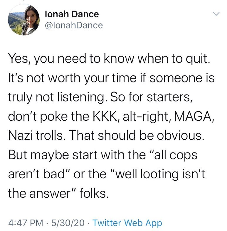 Ionah Dance
@IonahDance

Yes, you need to know when to quite. It's not worth your time if someone is truly not listening. So for starters, don't poke the KKK, alt-right, MAGA, Nazi trolls. That should be obvious. But maybe start with the "all cops aren't bad" or the "well looting isn't the answer" folks.