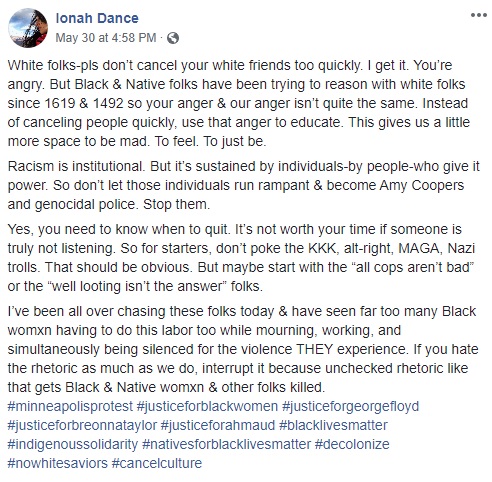 Ionah Dance

White folks-pls don’t cancel your white friends too quickly. I get it. You’re angry. But Black & Native folks have been trying to reason with white folks since 1619 & 1492 so your anger & our anger isn’t quite the same. Instead of canceling people quickly, use that anger to educate. This gives us a little more space to be mad. To feel. To just be.

‪Racism is institutional. But it’s sustained by individuals-by people-who give it power. So don’t let those individuals run rampant & become Amy Coopers and genocidal police. Stop them.

Yes, you need to know when to quit. It’s not worth your time if someone is truly not listening. So for starters, don’t poke the KKK, alt-right, MAGA, Nazi trolls. That should be obvious. But maybe start with the “all cops aren’t bad” or the “well looting isn’t the answer” folks.

I’ve been all over chasing these folks today & have seen far too many Black womxn having to do this labor too while mourning, working, and simultaneously being silenced for the violence THEY experience. If you hate the rhetoric as much as we do, interrupt it because unchecked rhetoric like that gets Black & Native womxn & other folks killed.
#minneapolisprotest #justiceforblackwomen #justiceforgeorgefloyd #justiceforbreonnataylor #justiceforahmaud #blacklivesmatter #indigenoussolidarity #nativesforblacklivesmatter #decolonize #nowhitesaviors #cancelculture