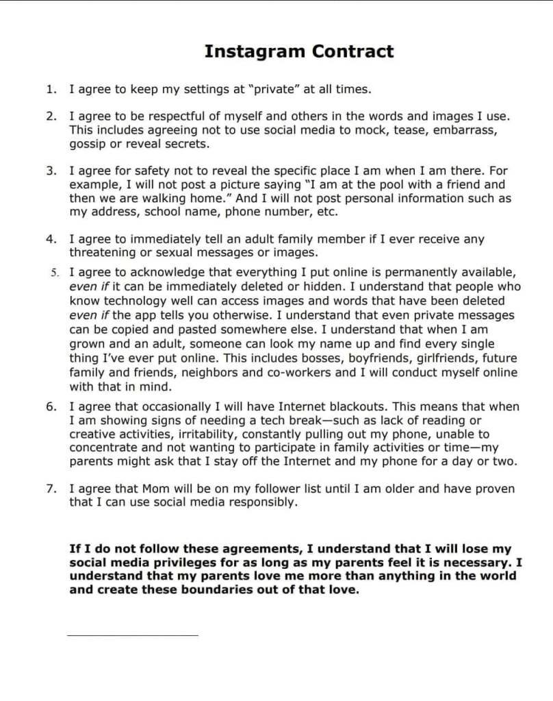 Instagram Contract

1. I agree to keep my settings "private" at all times.

2. I agree to be respectful of myself and others in the words and images I use. This includes agreeing not to use social media to mock, tease, embarrass, gossip, or reveal secrets.

3. I agree for safety not to reveal the specific place I am when I am there. For example, I will not post a picture saying "I am at the pool with a friend and then we are walking home." And I will not post personal information such as my address, school name, phone number, etc.

4. I agree to immediately tell an adult family member if I ever receive any threatening or sexual messages or images.

5 I agree to acknowledge that everything I put online is permanently available, even if it can be immediately deleted or hidden. I understand the people who know technology well can access images and words that have been deleted even if the app tells you otherwise. I understand that when I am grown and an adult, someone can look my name up and find every single thing I've ever put online. This includes bosses, boyfriends, girlfriends, future family and friends, neighbors and co-workers and I will conduct myself online with that in mind.

6. I agree that occasionally I will have Internet blackouts. This means that when I am showing signs of needing a tech break - such as lack of reading or creative activities, irritability, constantly pulling out my phone, unable to concentrate and not wanting to participate in family activities or time - my parents might ask that I stay off the Internet and my phone for a day or two.

7. I agree that Mom will be on my follower list until I am older and have proven that I can use social media responsibly.

If I do not follow these agreements, I understand that I will lose my social media privileges for as long as my parents feel is necessary. I understand that my parents love me more than anything in the world and create these boundaries out of love.