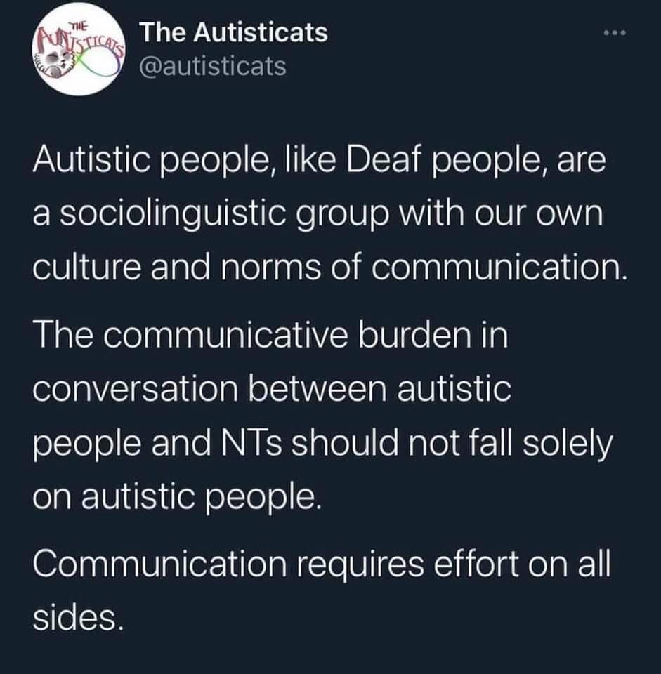The Autisticats
@autisticats

Autistic people, like Deaf people, are a sociolinguistic group with our own culture and norms of communication. 

The communicative burden in conversation between autistic people and NTs [neurotypicals] should not fall solely on autistic people.

Communication requires effort on all sides.