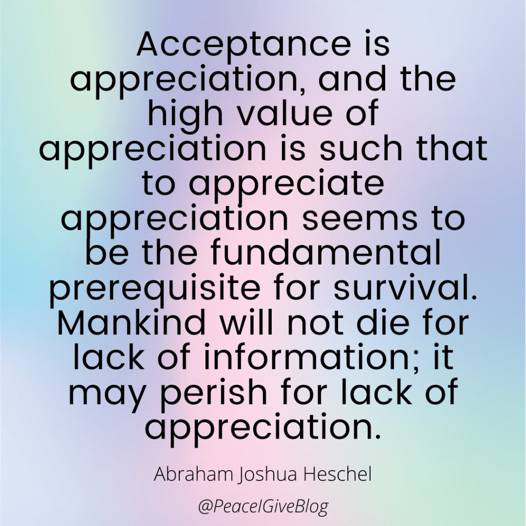 Acceptance is appreciation, and the high value of appreciation is such that to appreciate appreciation seems to be the fundamental prerequisite for survival. Mankind will not die for lack of information; it may perish for lack of appreciation.

Abraham Joshua Heschel